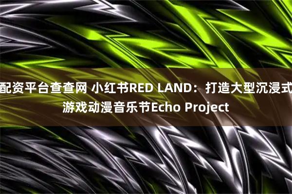 配资平台查查网 小红书RED LAND：打造大型沉浸式游戏动漫音乐节Echo Project